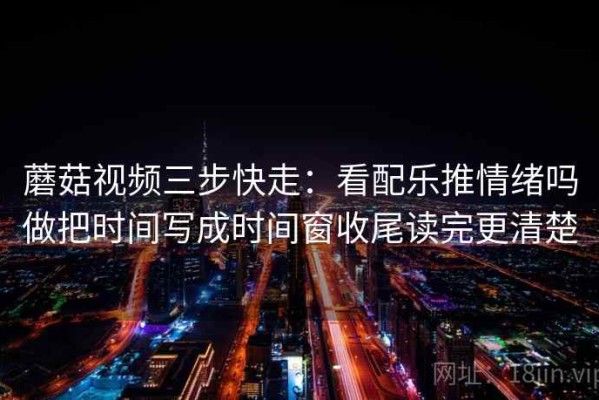 蘑菇视频三步快走：看配乐推情绪吗做把时间写成时间窗收尾读完更清楚