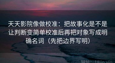 天天影院像做校准：把故事化是不是让判断变简单校准后再把对象写成明确名词（先把边界写明）