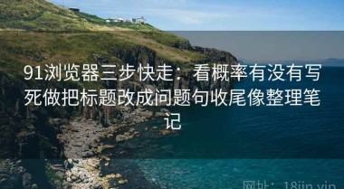 91浏览器三步快走：看概率有没有写死做把标题改成问题句收尾像整理笔记