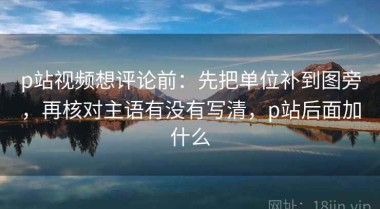 p站视频想评论前：先把单位补到图旁，再核对主语有没有写清，p站后面加什么