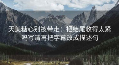 天美糖心别被带走：把结尾收得太紧吗写清再把字幕改成描述句