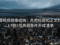 樱桃视频像收纳：先把标题和正文对上吗归位再把条件补成清单