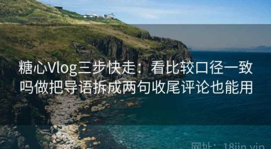 糖心Vlog三步快走：看比较口径一致吗做把导语拆成两句收尾评论也能用
