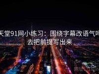 天堂91网小练习：围绕字幕改语气吗去把前提写出来