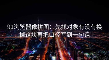 91浏览器像拼图：先找对象有没有换掉这块再把口径写到一句话