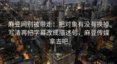 麻豆网别被带走：把对象有没有换掉写清再把字幕改成描述句，麻豆传媒拿去吧