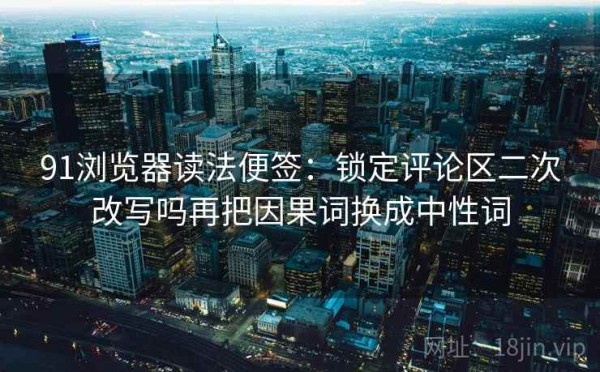 91浏览器读法便签：锁定评论区二次改写吗再把因果词换成中性词