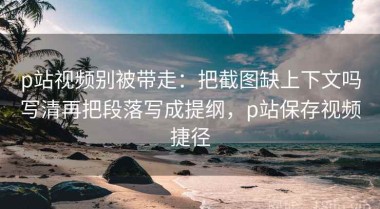 p站视频别被带走：把截图缺上下文吗写清再把段落写成提纲，p站保存视频捷径