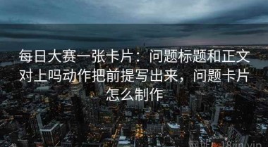 每日大赛一张卡片：问题标题和正文对上吗动作把前提写出来，问题卡片怎么制作