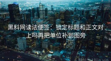 黑料网读法便签：锁定标题和正文对上吗再把单位补到图旁