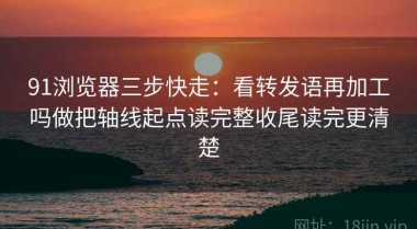 91浏览器三步快走：看转发语再加工吗做把轴线起点读完整收尾读完更清楚