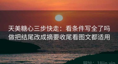 天美糖心三步快走：看条件写全了吗做把结尾改成摘要收尾看图文都适用