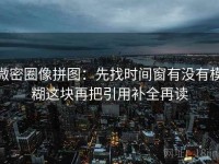 微密圈像拼图：先找时间窗有没有模糊这块再把引用补全再读