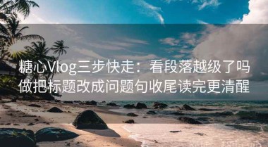糖心Vlog三步快走：看段落越级了吗做把标题改成问题句收尾读完更清醒