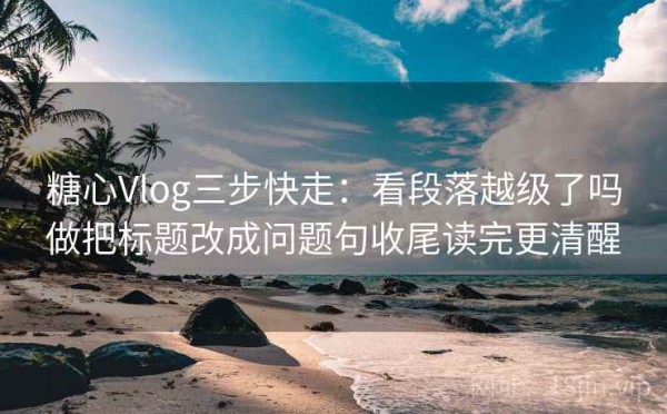 糖心Vlog三步快走：看段落越级了吗做把标题改成问题句收尾读完更清醒
