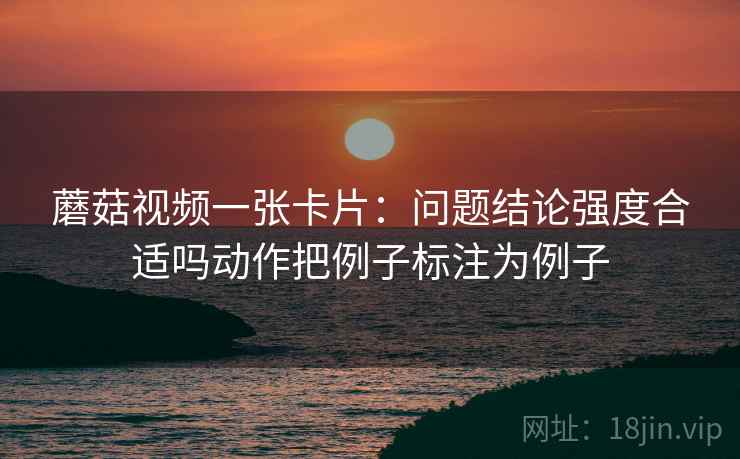 蘑菇视频一张卡片:问题结论强度合适吗动作把例子标注为例子 蘑菇视频一张卡片:问题结论强度合适吗动作把例子标注为例子
