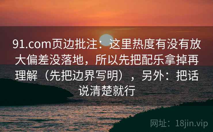 91.com页边批注：这里热度有没有放大偏差没落地，所以先把配乐拿掉再理解（先把边界写明），另外：把话说清楚就行