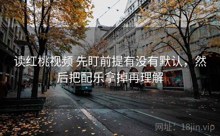读红桃视频 先盯前提有没有默认，然后把配乐拿掉再理解