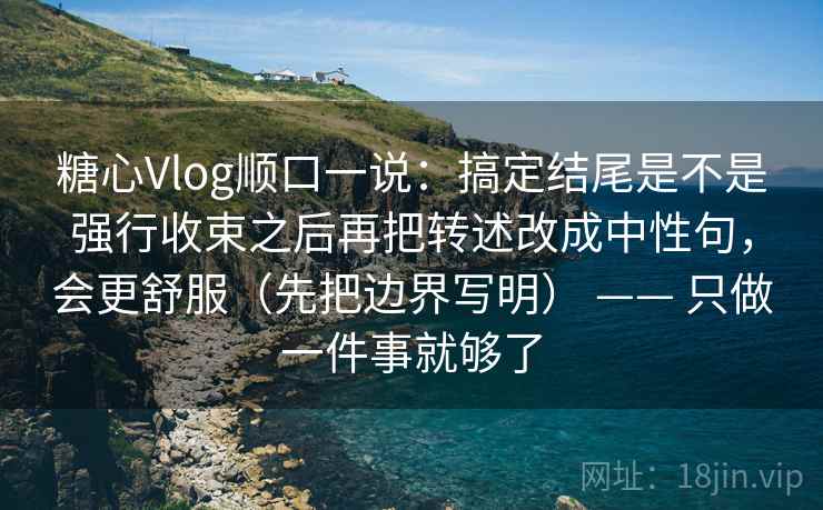 糖心Vlog顺口一说：搞定结尾是不是强行收束之后再把转述改成中性句，会更舒服（先把边界写明） —— 只做一件事就够了