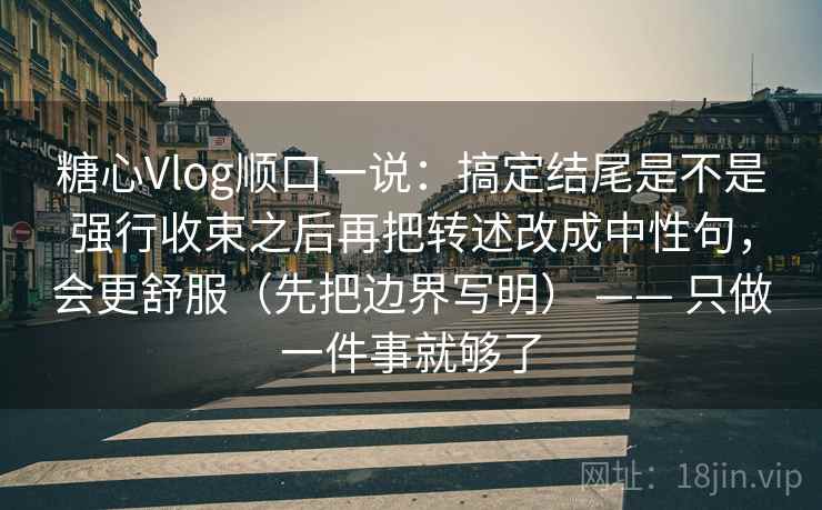 糖心Vlog顺口一说：搞定结尾是不是强行收束之后再把转述改成中性句，会更舒服（先把边界写明） —— 只做一件事就够了