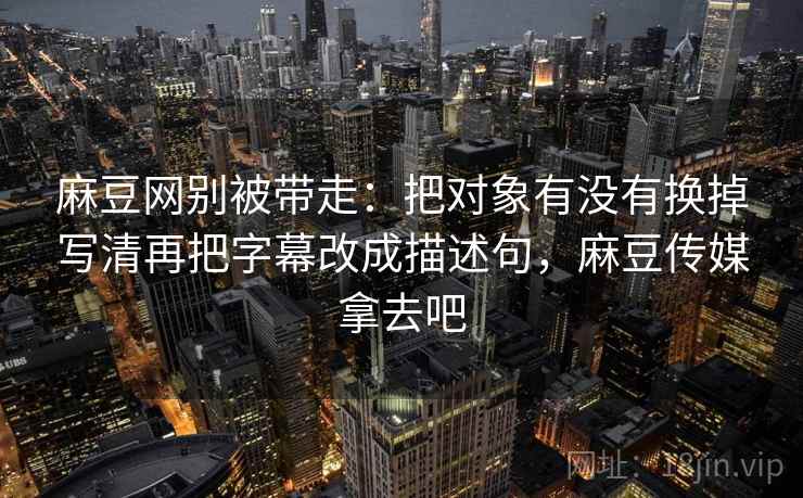 麻豆网别被带走：把对象有没有换掉写清再把字幕改成描述句，麻豆传媒拿去吧