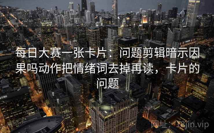 每日大赛一张卡片：问题剪辑暗示因果吗动作把情绪词去掉再读，卡片的问题