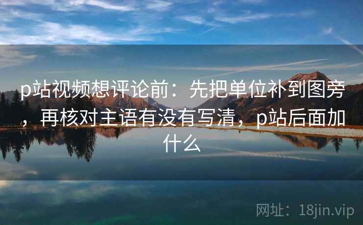 p站视频想评论前：先把单位补到图旁，再核对主语有没有写清，p站后面加什么