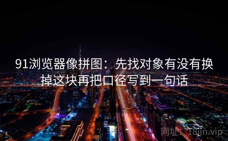 91浏览器像拼图：先找对象有没有换掉这块再把口径写到一句话