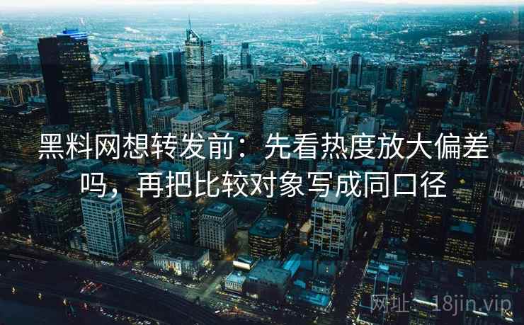 黑料网想转发前：先看热度放大偏差吗，再把比较对象写成同口径