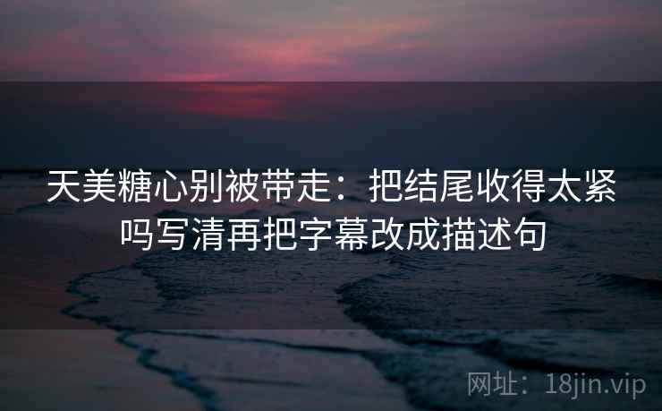 天美糖心别被带走：把结尾收得太紧吗写清再把字幕改成描述句