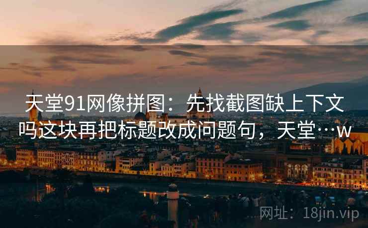 天堂91网像拼图：先找截图缺上下文吗这块再把标题改成问题句，天堂…w