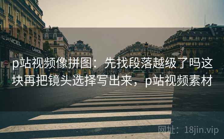 p站视频像拼图：先找段落越级了吗这块再把镜头选择写出来，p站视频素材