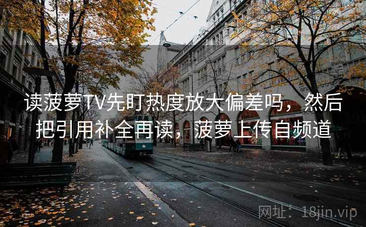 读菠萝TV先盯热度放大偏差吗,然后把引用补全再读,菠萝上传自频道 读菠萝TV先盯热度放大偏差吗,然后把引用补全再读,菠萝上传自频道