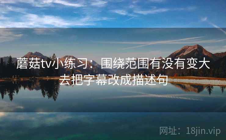 蘑菇tv小练习：围绕范围有没有变大去把字幕改成描述句