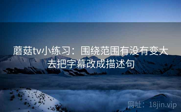 蘑菇tv小练习：围绕范围有没有变大去把字幕改成描述句