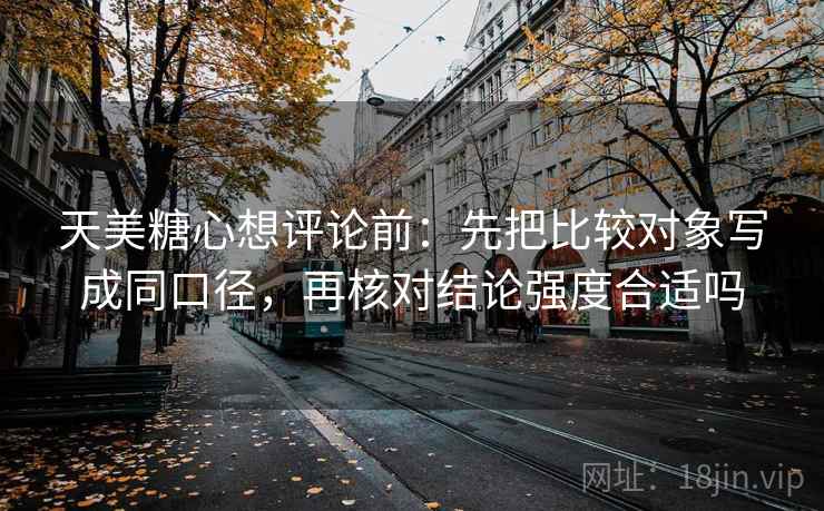 天美糖心想评论前:先把比较对象写成同口径,再核对结论强度合适吗 天美糖心想评论前:先把比较对象写成同口径,再核对结论强度合适吗