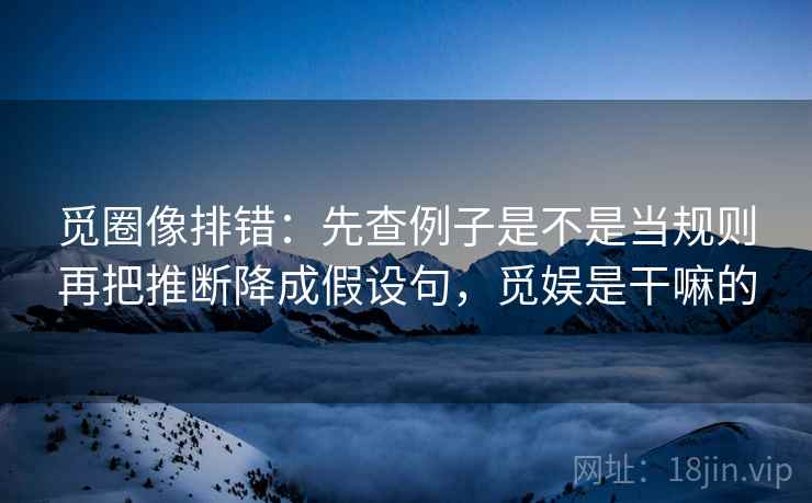 觅圈像排错:先查例子是不是当规则再把推断降成假设句,觅娱是干嘛的 觅圈像排错:先查例子是不是当规则再把推断降成假设句,觅娱是干嘛的