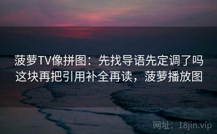 菠萝TV像拼图:先找导语先定调了吗这块再把引用补全再读,菠萝播放图 菠萝TV像拼图:先找导语先定调了吗这块再把引用补全再读,菠萝播放图
