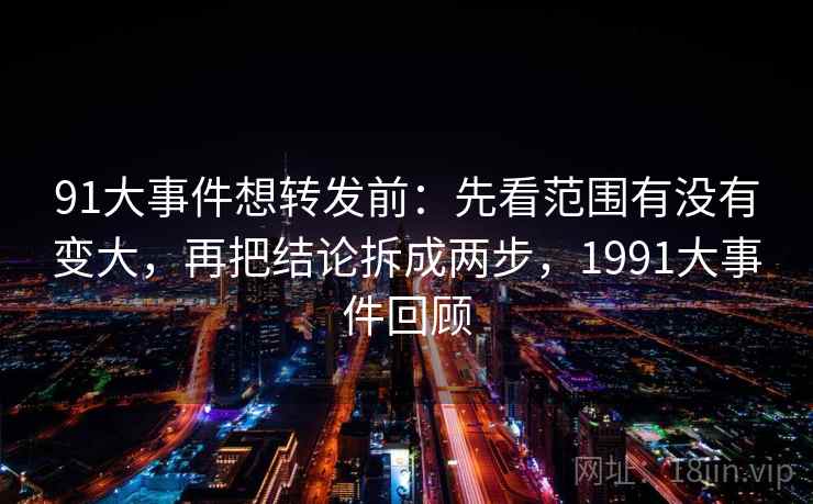 91大事件想转发前:先看范围有没有变大,再把结论拆成两步,1991大事件回顾 91大事件想转发前:先看范围有没有变大,再把结论拆成两步,1991大事件回顾