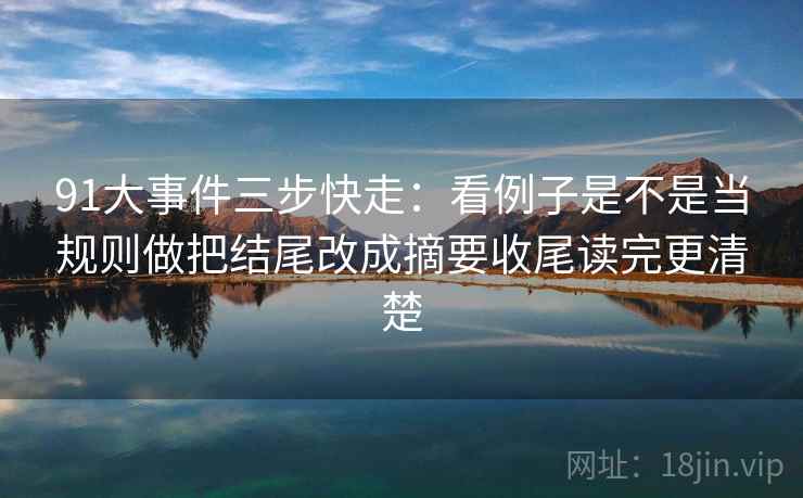 91大事件三步快走:看例子是不是当规则做把结尾改成摘要收尾读完更清楚 91大事件三步快走:看例子是不是当规则做把结尾改成摘要收尾读完更清楚