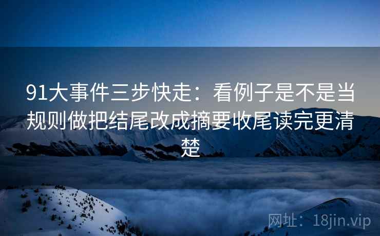 91大事件三步快走:看例子是不是当规则做把结尾改成摘要收尾读完更清楚 91大事件三步快走:看例子是不是当规则做把结尾改成摘要收尾读完更清楚