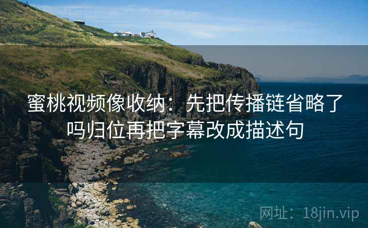 蜜桃视频像收纳：先把传播链省略了吗归位再把字幕改成描述句