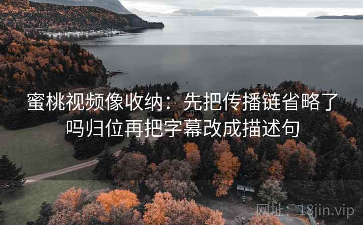 蜜桃视频像收纳：先把传播链省略了吗归位再把字幕改成描述句
