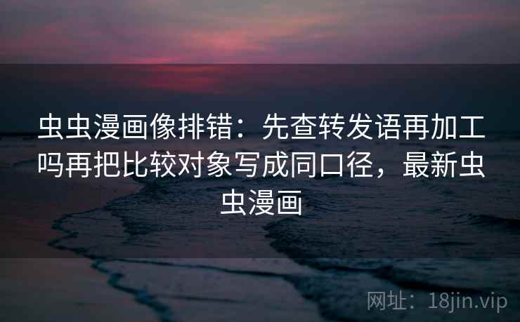 虫虫漫画像排错：先查转发语再加工吗再把比较对象写成同口径，最新虫虫漫画