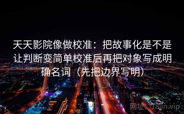 天天影院像做校准：把故事化是不是让判断变简单校准后再把对象写成明确名词（先把边界写明）