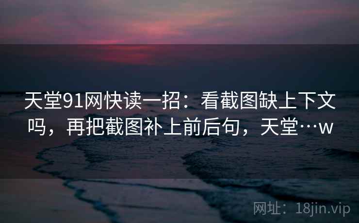 天堂91网快读一招:看截图缺上下文吗,再把截图补上前后句,天堂…w 天堂91网快读一招:看截图缺上下文吗,再把截图补上前后句,天堂…w