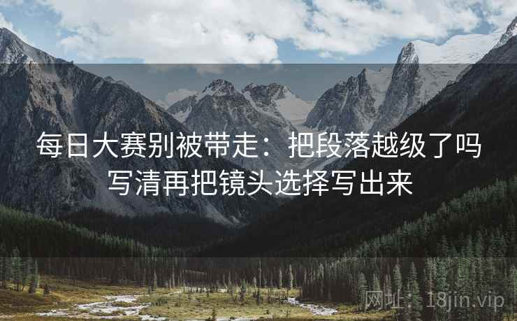 每日大赛别被带走:把段落越级了吗写清再把镜头选择写出来 每日大赛别被带走:把段落越级了吗写清再把镜头选择写出来
