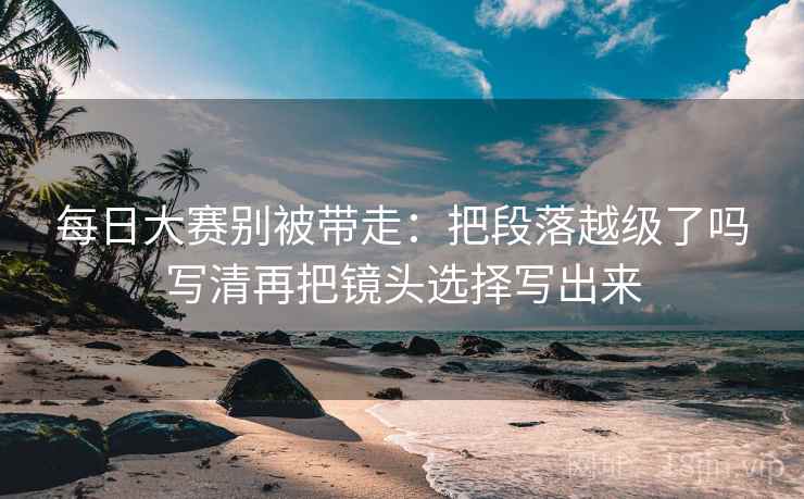 每日大赛别被带走:把段落越级了吗写清再把镜头选择写出来 每日大赛别被带走:把段落越级了吗写清再把镜头选择写出来