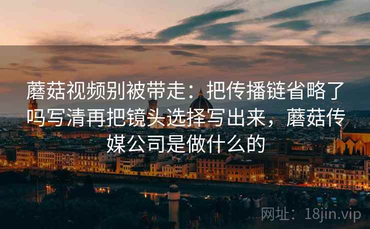 蘑菇视频别被带走:把传播链省略了吗写清再把镜头选择写出来,蘑菇传媒公司是做什么的 蘑菇视频别被带走:把传播链省略了吗写清再把镜头选择写出来,蘑菇传媒公司是做什么的
