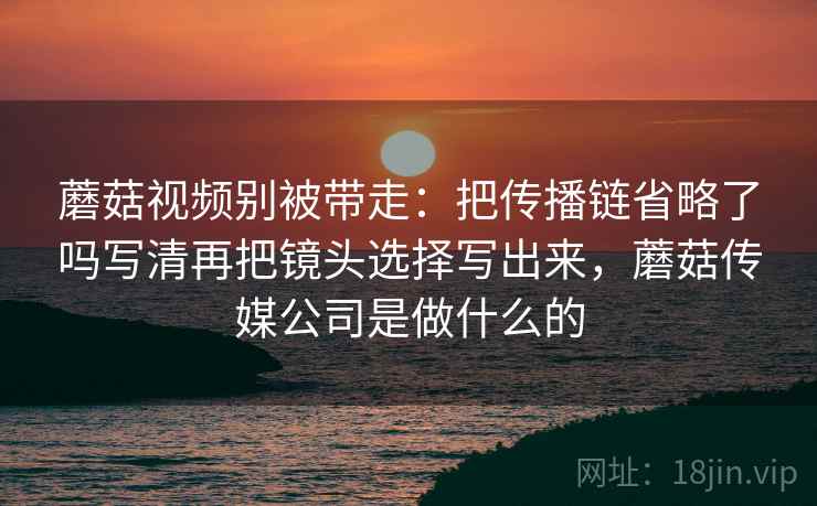 蘑菇视频别被带走:把传播链省略了吗写清再把镜头选择写出来,蘑菇传媒公司是做什么的 蘑菇视频别被带走:把传播链省略了吗写清再把镜头选择写出来,蘑菇传媒公司是做什么的